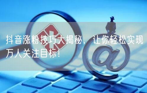 抖音涨粉技巧大揭秘，让你轻松实现万人关注目标！