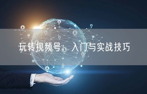 玩转视频号：入门与实战技巧